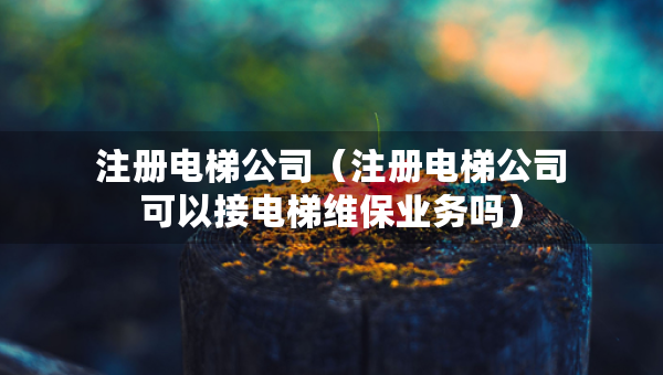 注册电梯公司（注册电梯公司可以接电梯维保业务吗）