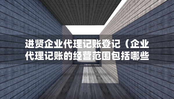进贤企业代理记账登记（企业代理记账的经营范围包括哪些）