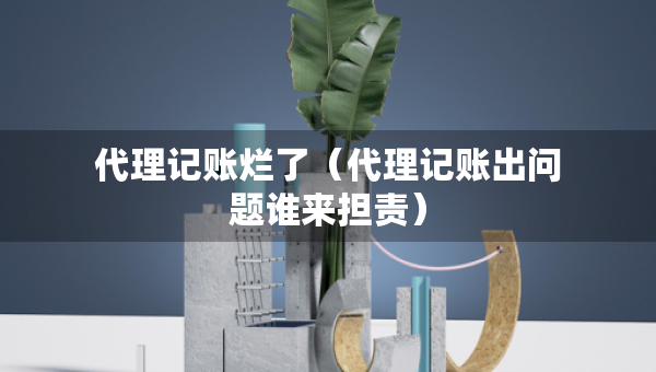 代理记账烂了（代理记账出问题谁来担责）
