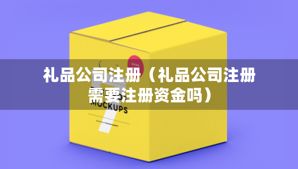 礼品公司注册（礼品公司注册需要注册资金吗）