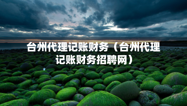 台州代理记账财务（台州代理记账财务招聘网）
