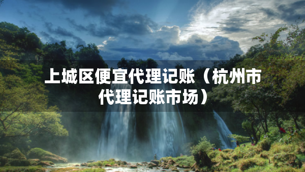 上城区便宜代理记账（杭州市代理记账市场）