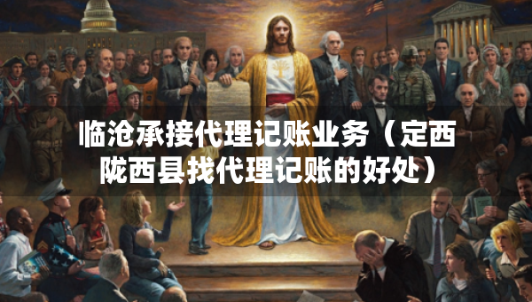 临沧承接代理记账业务（定西陇西县找代理记账的好处）