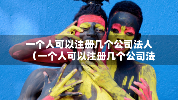一个人可以注册几个公司法人（一个人可以注册几个公司法人吗）