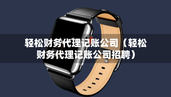 轻松财务代理记账公司(轻松财务代理记账公司招聘) 轻松财务代理记账公司(轻松财务代理记账公司招聘)
