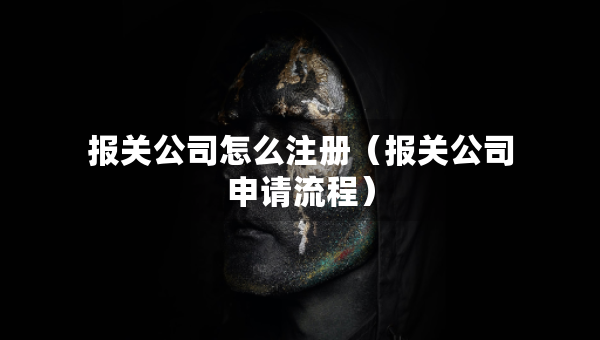 报关公司怎么注册（报关公司申请流程）