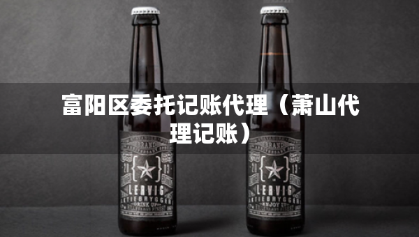 富阳区委托记账代理（萧山代理记账）