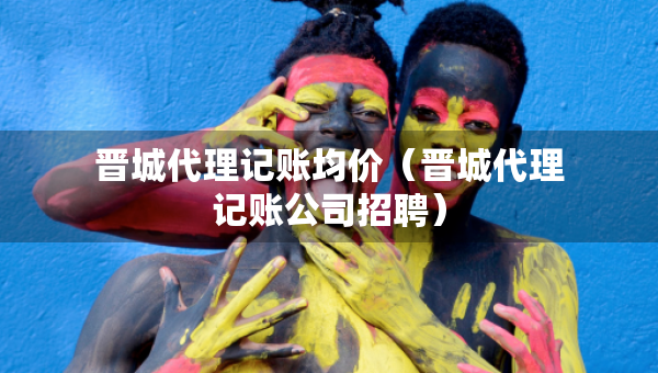 晋城代理记账均价（晋城代理记账公司招聘）