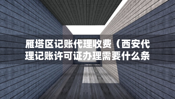 雁塔区记账代理收费（西安代理记账许可证办理需要什么条件）