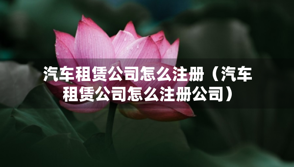 汽车租赁公司怎么注册（汽车租赁公司怎么注册公司）