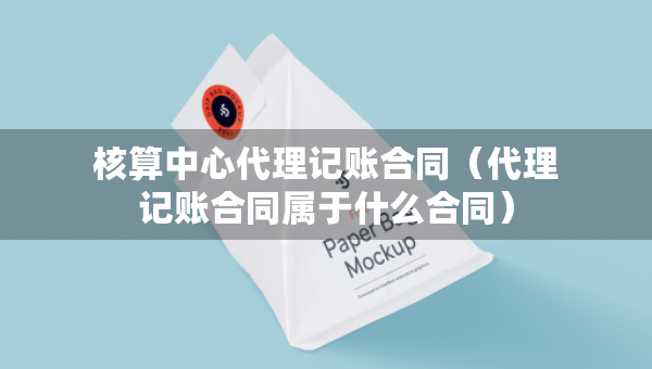 核算中心代理记账合同（代理记账合同属于什么合同）