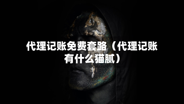 代理记账免费套路（代理记账有什么猫腻）