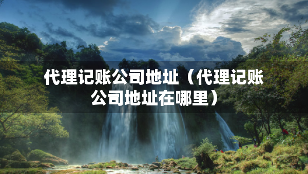 代理记账公司地址（代理记账公司地址在哪里）