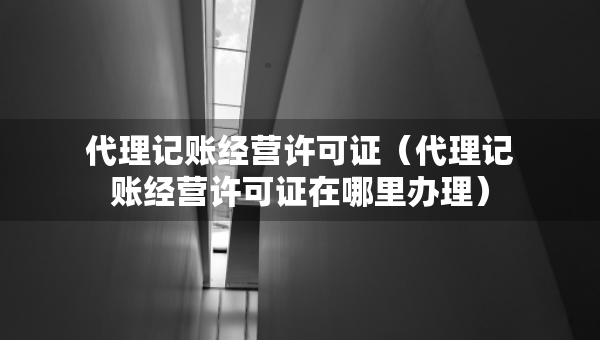 代理记账经营许可证（代理记账经营许可证在哪里办理）
