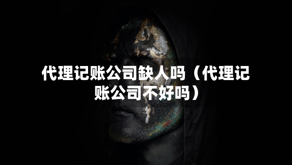 代理记账公司缺人吗（代理记账公司不好吗）