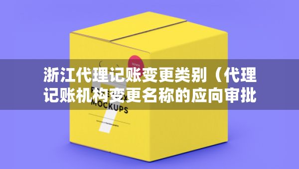 浙江代理记账变更类别（代理记账机构变更名称的应向审批机关提交什么）