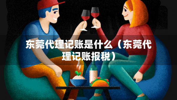 东莞代理记账是什么（东莞代理记账报税）