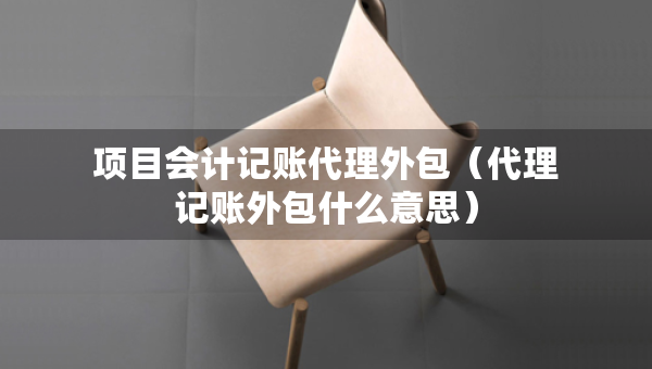 项目会计记账代理外包（代理记账外包什么意思）