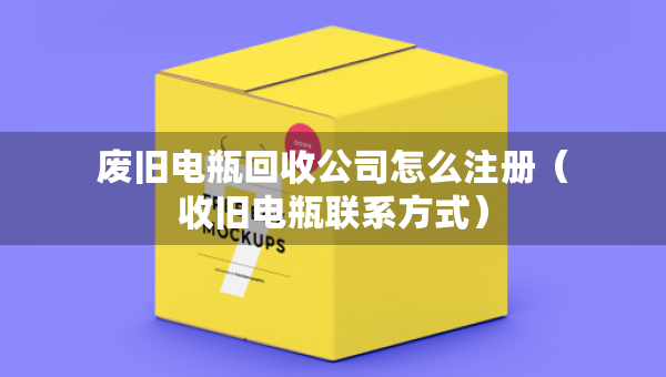 废旧电瓶回收公司怎么注册（收旧电瓶联系方式）