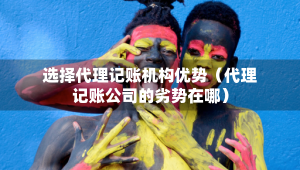 选择代理记账机构优势（代理记账公司的劣势在哪）
