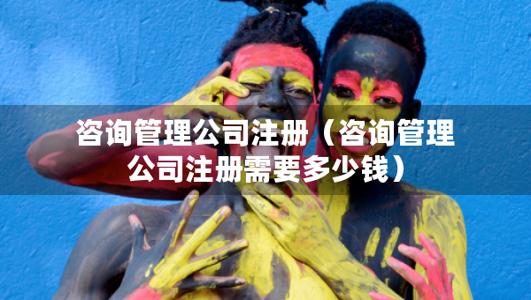 咨询管理公司注册（咨询管理公司注册需要多少钱）