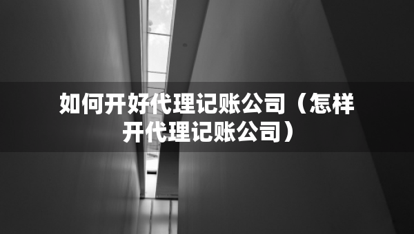 如何开好代理记账公司（怎样开代理记账公司）