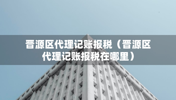 晋源区代理记账报税（晋源区代理记账报税在哪里）