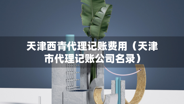 天津西青代理记账费用(天津市代理记账公司名录) 天津西青代理记账费用(天津市代理记账公司名录)