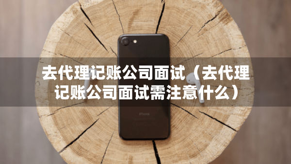 去代理记账公司面试（去代理记账公司面试需注意什么）