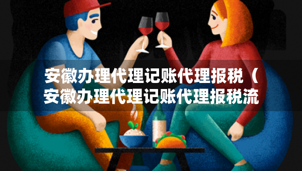 安徽办理代理记账代理报税（安徽办理代理记账代理报税流程）