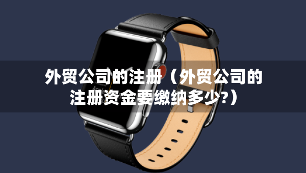 外贸公司的注册（外贸公司的注册资金要缴纳多少?）