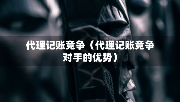 代理记账竞争（代理记账竞争对手的优势）