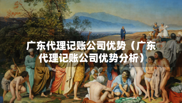广东代理记账公司优势（广东代理记账公司优势分析）