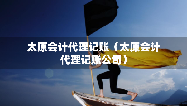 太原会计代理记账（太原会计代理记账公司）