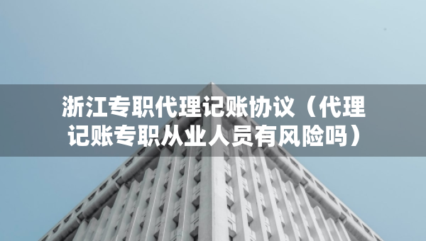 浙江专职代理记账协议（代理记账专职从业人员有风险吗）