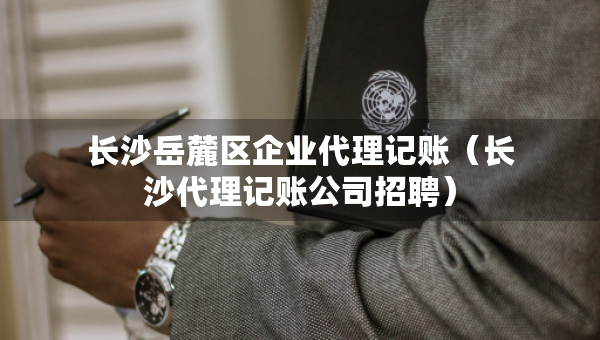 长沙岳麓区企业代理记账（长沙代理记账公司招聘）
