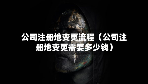 公司注册地变更流程（公司注册地变更需要多少钱）