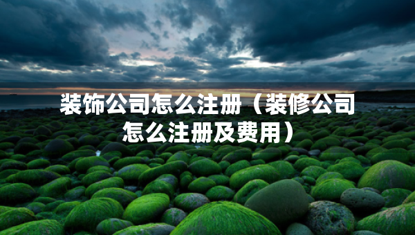 装饰公司怎么注册（装修公司怎么注册及费用）
