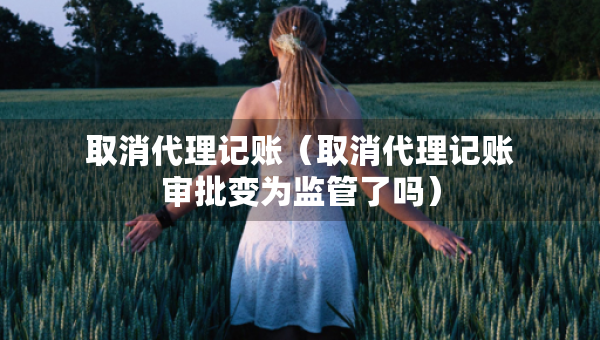 取消代理记账（取消代理记账审批变为监管了吗）