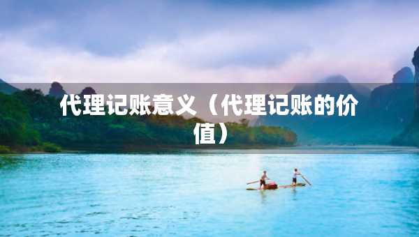 代理记账意义（代理记账的价值）