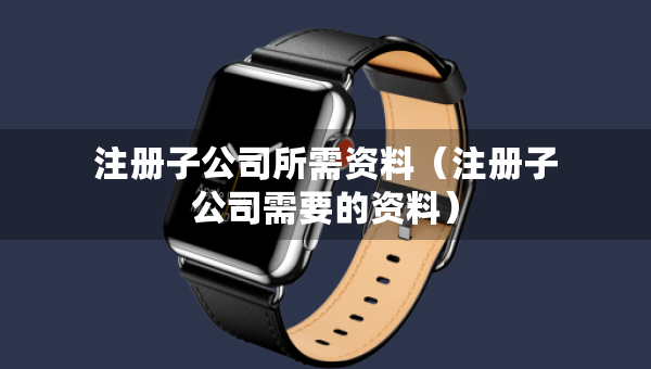 注册子公司所需资料（注册子公司需要的资料）