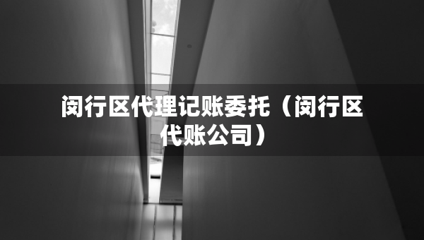 闵行区代理记账委托（闵行区代账公司）