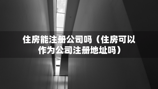 住房能注册公司吗（住房可以作为公司注册地址吗）