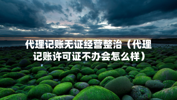代理记账无证经营整治（代理记账许可证不办会怎么样）