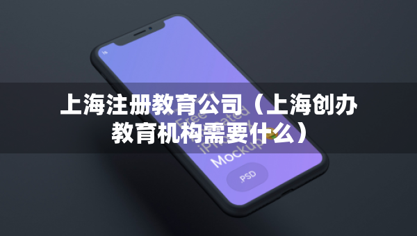 上海注册教育公司（上海创办教育机构需要什么）