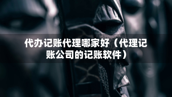 代办记账代理哪家好（代理记账公司的记账软件）