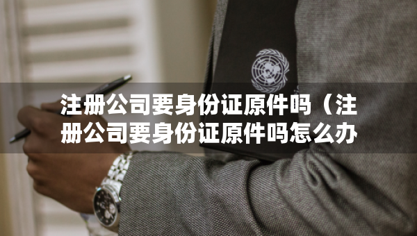 注册公司要身份证原件吗（注册公司要身份证原件吗怎么办）
