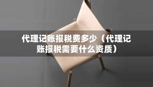 代理记账报税费多少（代理记账报税需要什么资质）