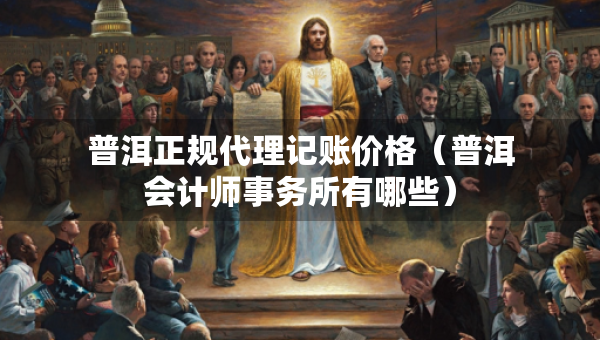 普洱正规代理记账价格（普洱会计师事务所有哪些）