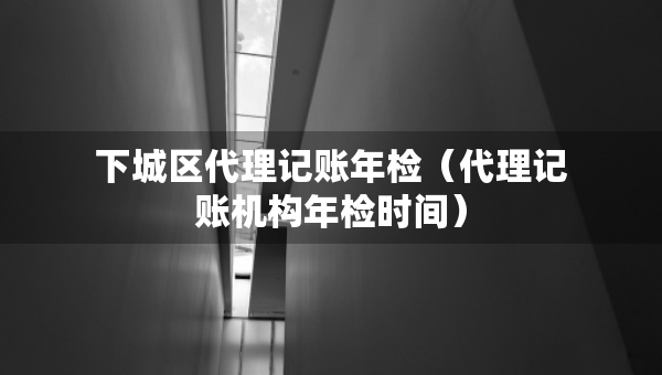 下城区代理记账年检（代理记账机构年检时间）